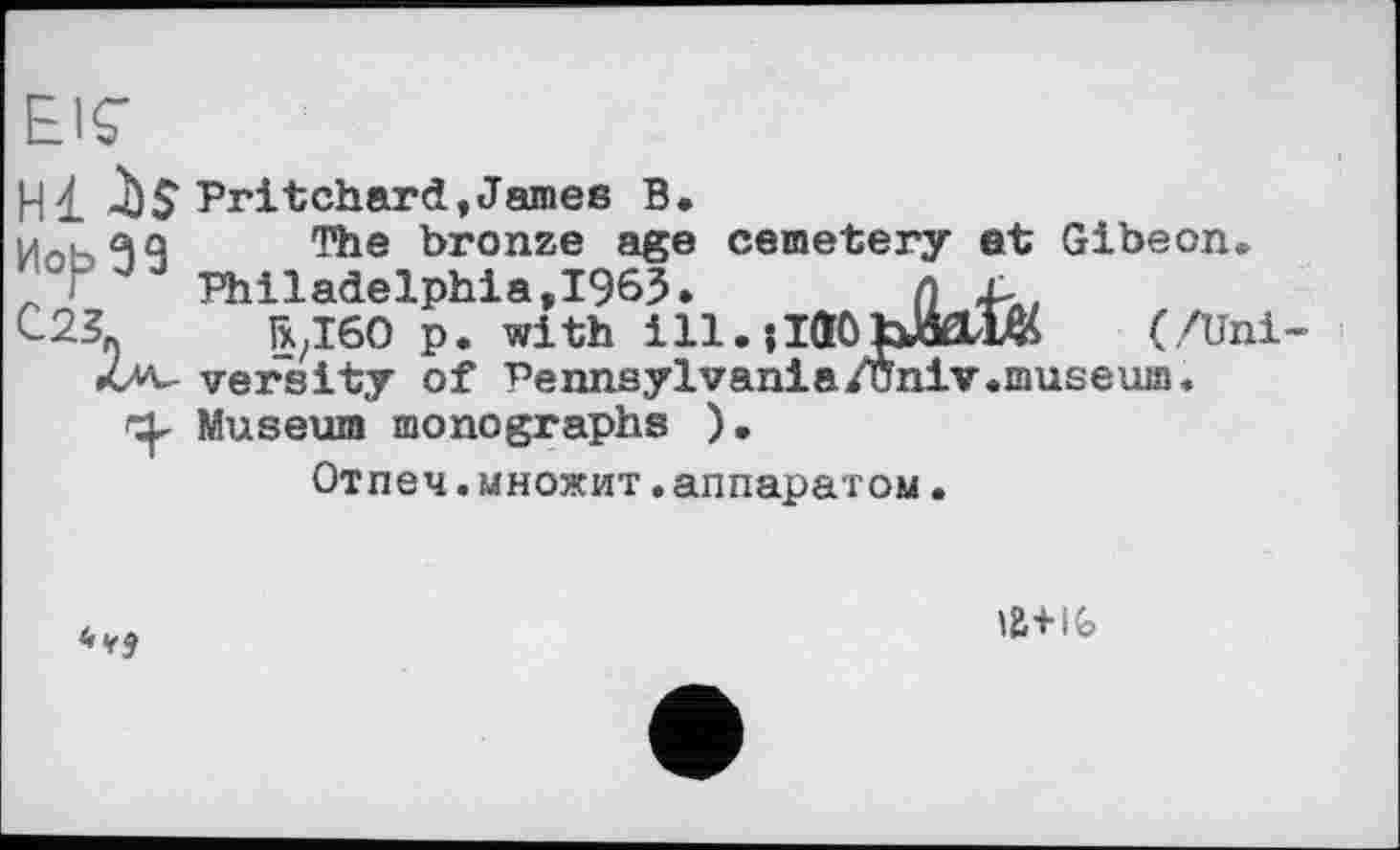 ﻿EIS’
Hl	Pritchard,James В.
мл. йо The bronze age cemetery et Gibeon.
" Г	Philadelphia,1963.	л ^лІ
ГхДбО p. with ill. їіаОЬМШ (/Uni versity of Pennsylvania/Univ.museuia.
O. Museum monographs ).
Отпеч.множит.аппаратом.
<><сЈ
ІЙ+І&